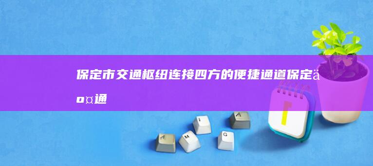 保定市交通枢纽：连接四方的便捷通道 (保定交通运输集团电话)